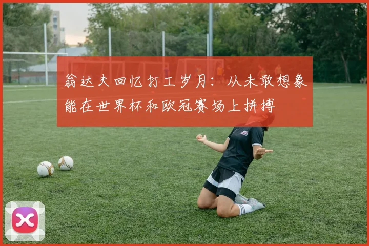 翁达夫回忆打工岁月：从未敢想象能在世界杯和欧冠赛场上拼搏