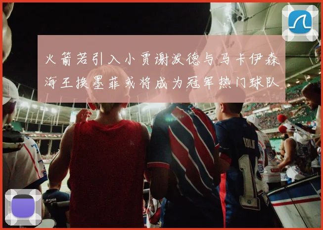 火箭若引入小贾谢泼德与马卡伊森海王换墨菲或将成为冠军热门球队