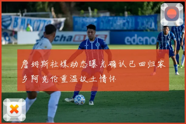 詹姆斯社媒动态曝光确认已回归家乡阿克伦重温故土情怀