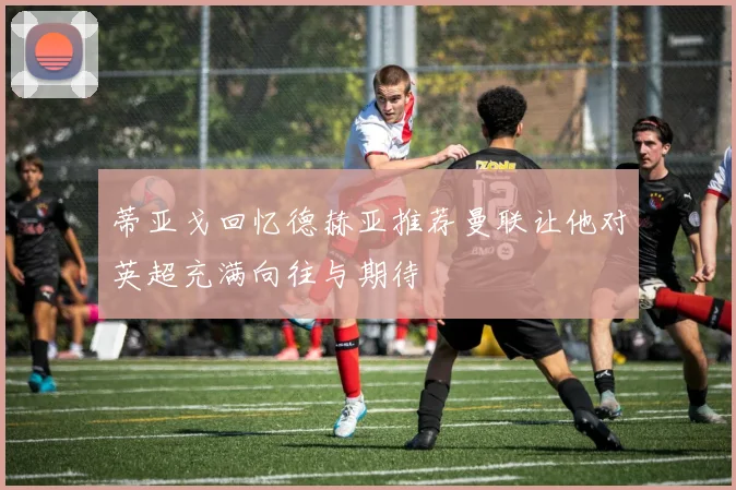 蒂亚戈回忆德赫亚推荐曼联让他对英超充满向往与期待