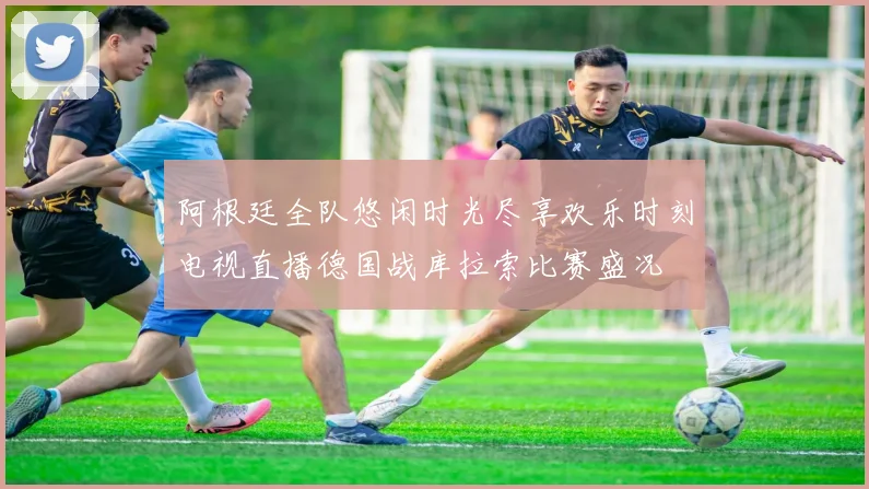阿根廷全队悠闲时光尽享欢乐时刻电视直播德国战库拉索比赛盛况