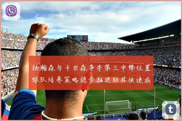 杨瀚森与卡尔森争夺第三中锋位置球队培养策略稳步推进助其快速成长