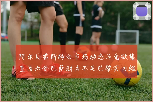阿尔瓦雷斯转会市场动态马竞欲售皇马加价巴萨财力不足巴黎实力雄厚