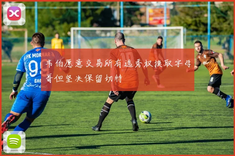 韦伯愿意交易所有选秀权换取字母哥但坚决保留切特