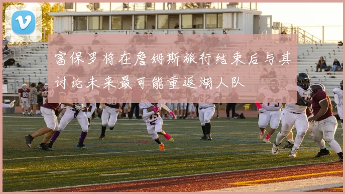 富保罗将在詹姆斯旅行结束后与其讨论未来最可能重返湖人队