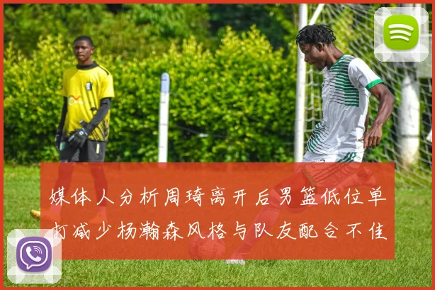 媒体人分析周琦离开后男篮低位单打减少杨瀚森风格与队友配合不佳