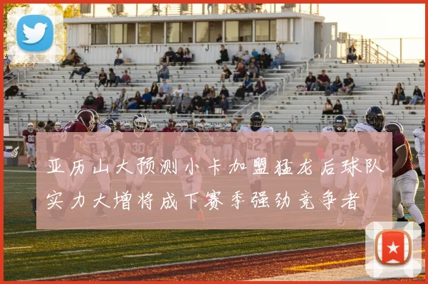 亚历山大预测小卡加盟猛龙后球队实力大增将成下赛季强劲竞争者