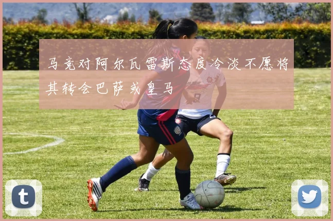 马竞对阿尔瓦雷斯态度冷淡不愿将其转会巴萨或皇马