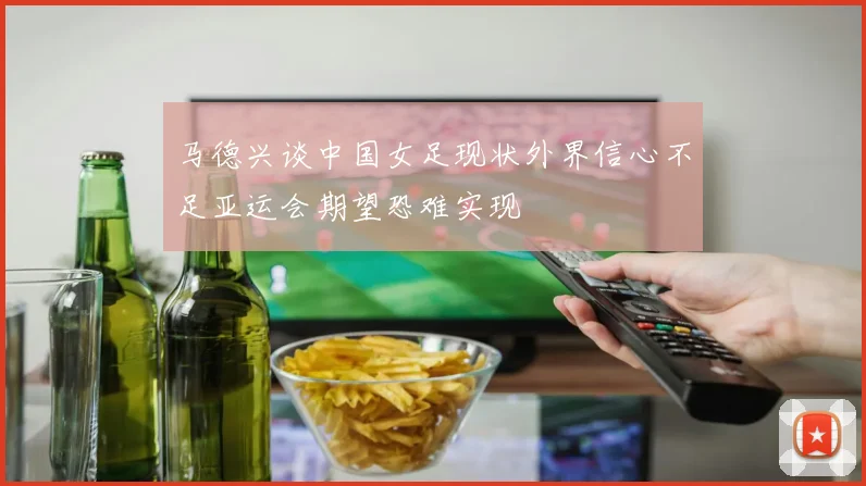 马德兴谈中国女足现状外界信心不足亚运会期望恐难实现