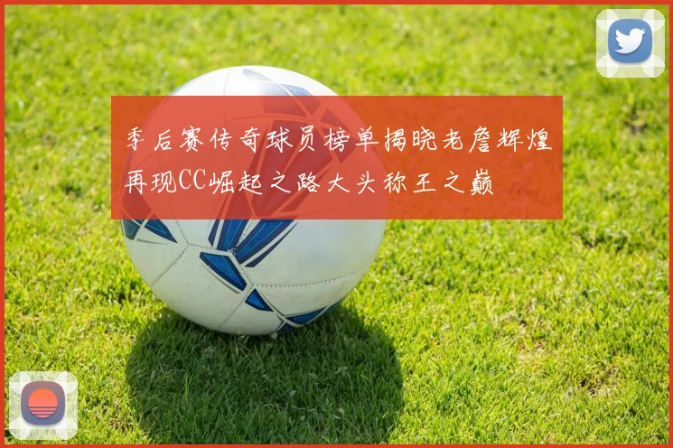 季后赛传奇球员榜单揭晓老詹辉煌再现CC崛起之路大头称王之巅