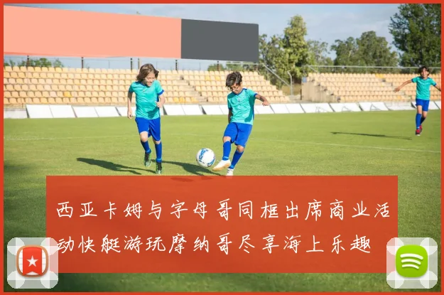 西亚卡姆与字母哥同框出席商业活动快艇游玩摩纳哥尽享海上乐趣