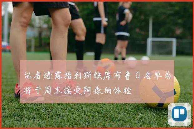 记者透露措利斯缺席布鲁日名单或将于周末接受阿森纳体检