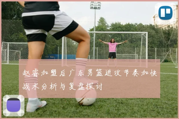 赵睿加盟后广东男篮进攻节奏加快战术分析与复盘探讨
