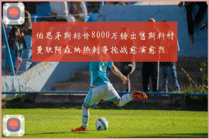 伯恩茅斯标价8000万镑出售斯科特曼联阿森纳热刺争抢战愈演愈烈